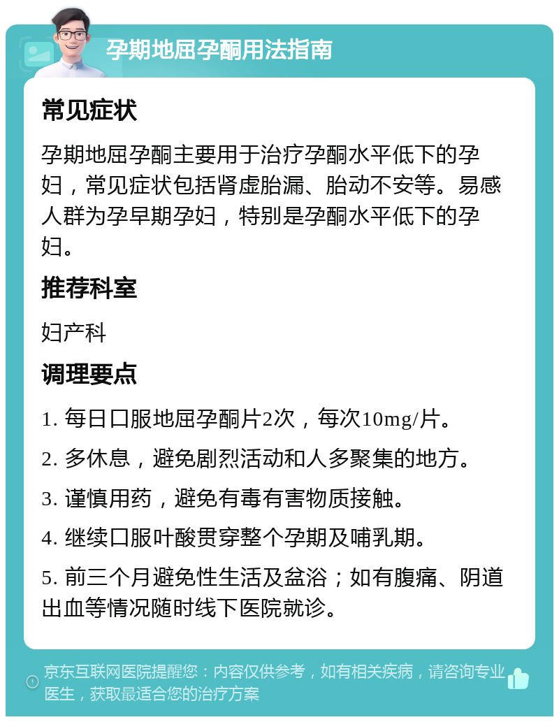 孕期地屈孕酮用法指南 常见症状 孕期地屈孕酮主要用于治疗孕酮水平低下的孕妇，常见症状包括肾虚胎漏、胎动不安等。易感人群为孕早期孕妇，特别是孕酮水平低下的孕妇。 推荐科室 妇产科 调理要点 1. 每日口服地屈孕酮片2次，每次10mg/片。 2. 多休息，避免剧烈活动和人多聚集的地方。 3. 谨慎用药，避免有毒有害物质接触。 4. 继续口服叶酸贯穿整个孕期及哺乳期。 5. 前三个月避免性生活及盆浴；如有腹痛、阴道出血等情况随时线下医院就诊。