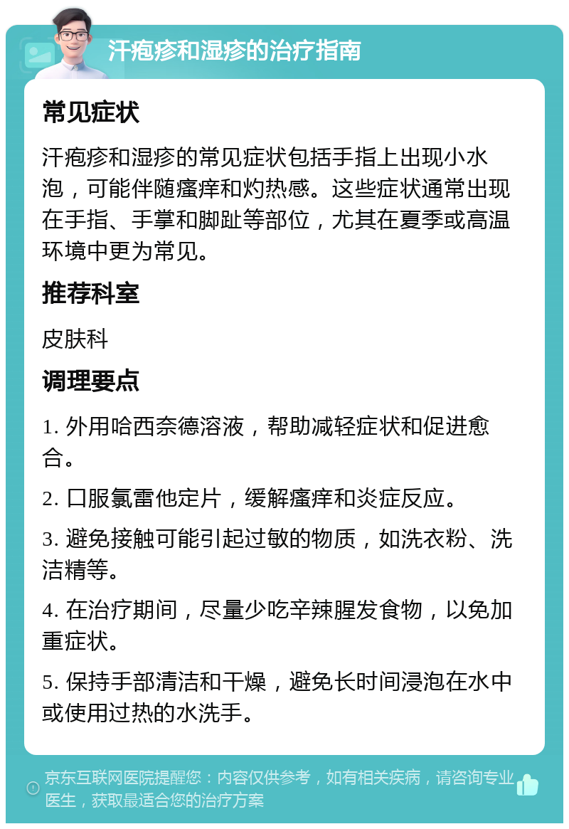 汗疱疹和湿疹的治疗指南 常见症状 汗疱疹和湿疹的常见症状包括手指上出现小水泡，可能伴随瘙痒和灼热感。这些症状通常出现在手指、手掌和脚趾等部位，尤其在夏季或高温环境中更为常见。 推荐科室 皮肤科 调理要点 1. 外用哈西奈德溶液，帮助减轻症状和促进愈合。 2. 口服氯雷他定片，缓解瘙痒和炎症反应。 3. 避免接触可能引起过敏的物质，如洗衣粉、洗洁精等。 4. 在治疗期间，尽量少吃辛辣腥发食物，以免加重症状。 5. 保持手部清洁和干燥，避免长时间浸泡在水中或使用过热的水洗手。