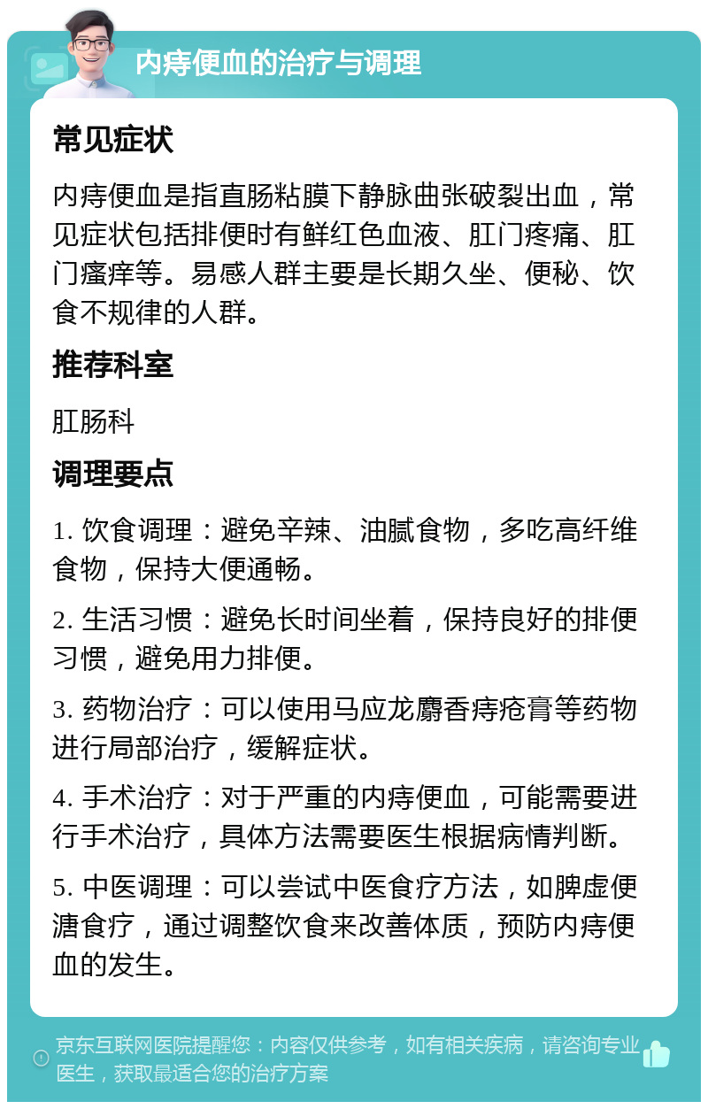 内痔便血的治疗与调理 常见症状 内痔便血是指直肠粘膜下静脉曲张破裂出血，常见症状包括排便时有鲜红色血液、肛门疼痛、肛门瘙痒等。易感人群主要是长期久坐、便秘、饮食不规律的人群。 推荐科室 肛肠科 调理要点 1. 饮食调理：避免辛辣、油腻食物，多吃高纤维食物，保持大便通畅。 2. 生活习惯：避免长时间坐着，保持良好的排便习惯，避免用力排便。 3. 药物治疗：可以使用马应龙麝香痔疮膏等药物进行局部治疗，缓解症状。 4. 手术治疗：对于严重的内痔便血，可能需要进行手术治疗，具体方法需要医生根据病情判断。 5. 中医调理：可以尝试中医食疗方法，如脾虚便溏食疗，通过调整饮食来改善体质，预防内痔便血的发生。