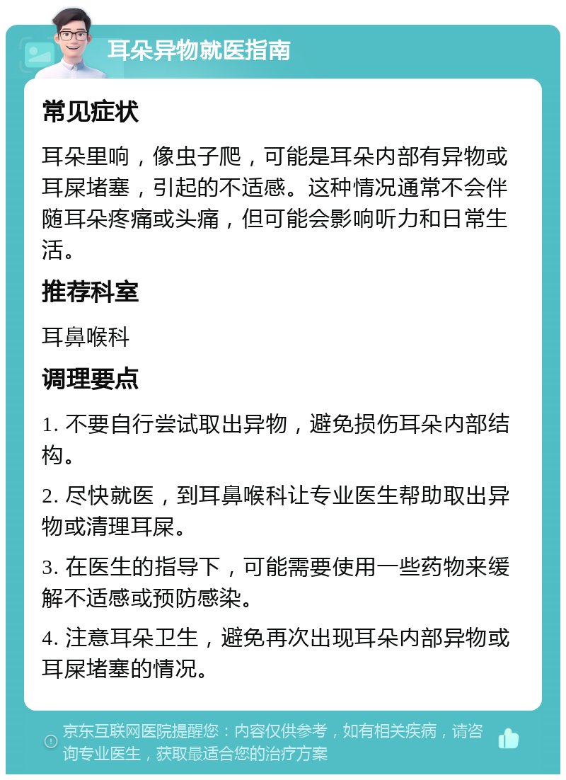 耳朵异物就医指南 常见症状 耳朵里响，像虫子爬，可能是耳朵内部有异物或耳屎堵塞，引起的不适感。这种情况通常不会伴随耳朵疼痛或头痛，但可能会影响听力和日常生活。 推荐科室 耳鼻喉科 调理要点 1. 不要自行尝试取出异物，避免损伤耳朵内部结构。 2. 尽快就医，到耳鼻喉科让专业医生帮助取出异物或清理耳屎。 3. 在医生的指导下，可能需要使用一些药物来缓解不适感或预防感染。 4. 注意耳朵卫生，避免再次出现耳朵内部异物或耳屎堵塞的情况。