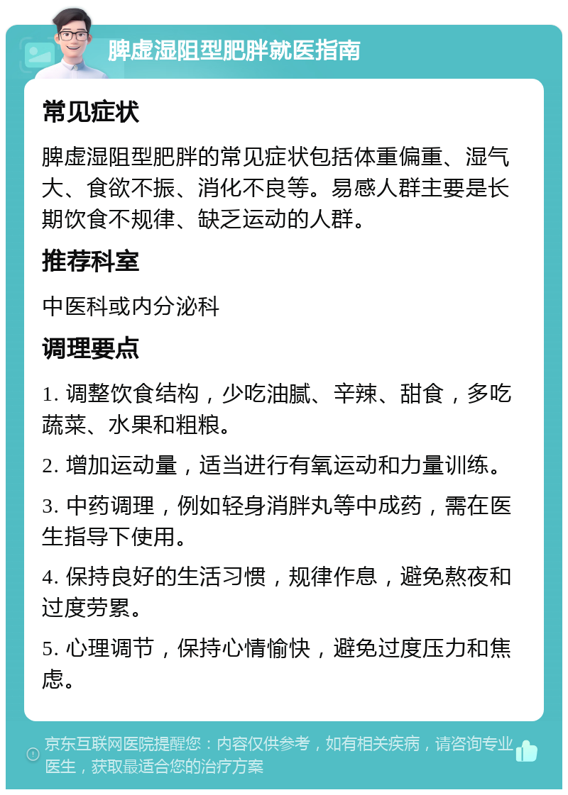 脾虚湿阻型肥胖就医指南 常见症状 脾虚湿阻型肥胖的常见症状包括体重偏重、湿气大、食欲不振、消化不良等。易感人群主要是长期饮食不规律、缺乏运动的人群。 推荐科室 中医科或内分泌科 调理要点 1. 调整饮食结构，少吃油腻、辛辣、甜食，多吃蔬菜、水果和粗粮。 2. 增加运动量，适当进行有氧运动和力量训练。 3. 中药调理，例如轻身消胖丸等中成药，需在医生指导下使用。 4. 保持良好的生活习惯，规律作息，避免熬夜和过度劳累。 5. 心理调节，保持心情愉快，避免过度压力和焦虑。