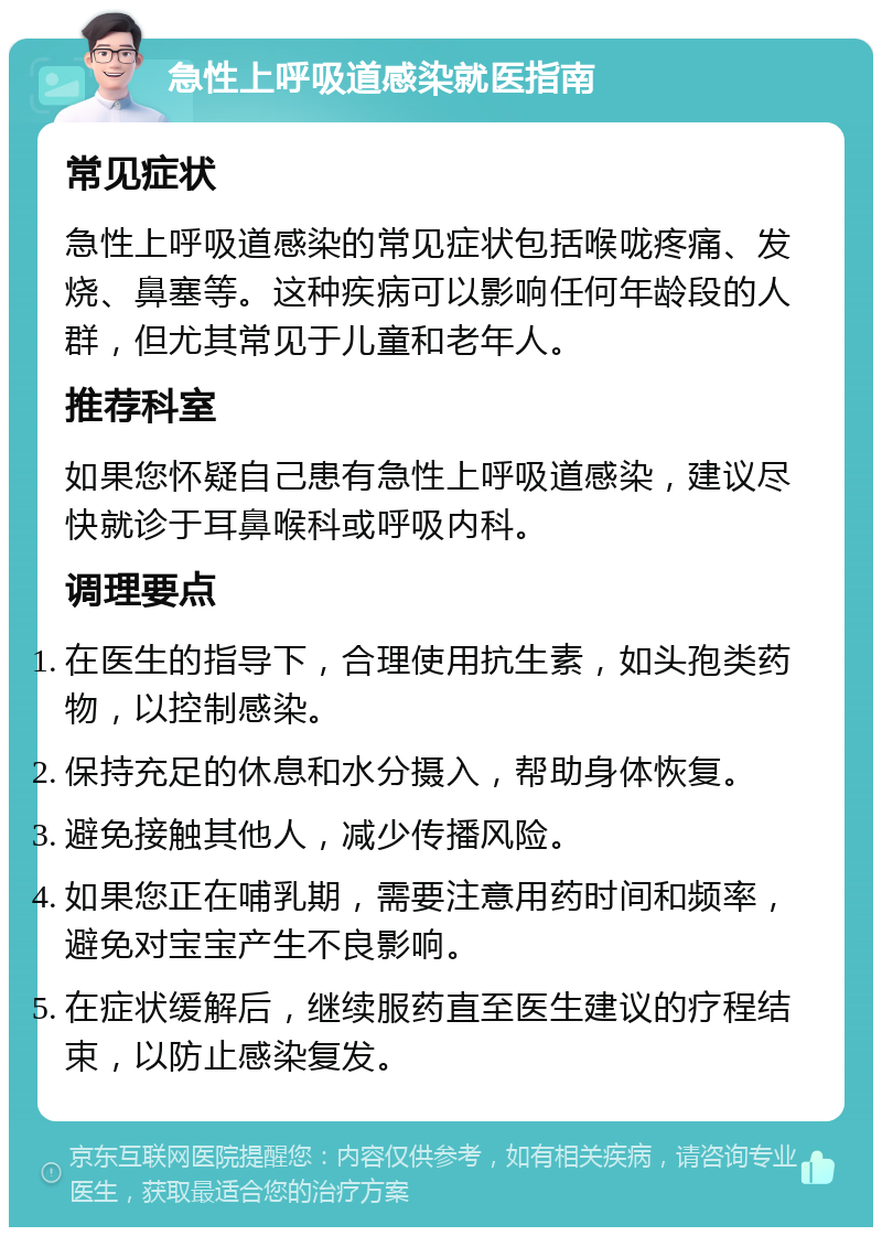 急性上呼吸道感染就医指南 常见症状 急性上呼吸道感染的常见症状包括喉咙疼痛、发烧、鼻塞等。这种疾病可以影响任何年龄段的人群，但尤其常见于儿童和老年人。 推荐科室 如果您怀疑自己患有急性上呼吸道感染，建议尽快就诊于耳鼻喉科或呼吸内科。 调理要点 在医生的指导下，合理使用抗生素，如头孢类药物，以控制感染。 保持充足的休息和水分摄入，帮助身体恢复。 避免接触其他人，减少传播风险。 如果您正在哺乳期，需要注意用药时间和频率，避免对宝宝产生不良影响。 在症状缓解后，继续服药直至医生建议的疗程结束，以防止感染复发。