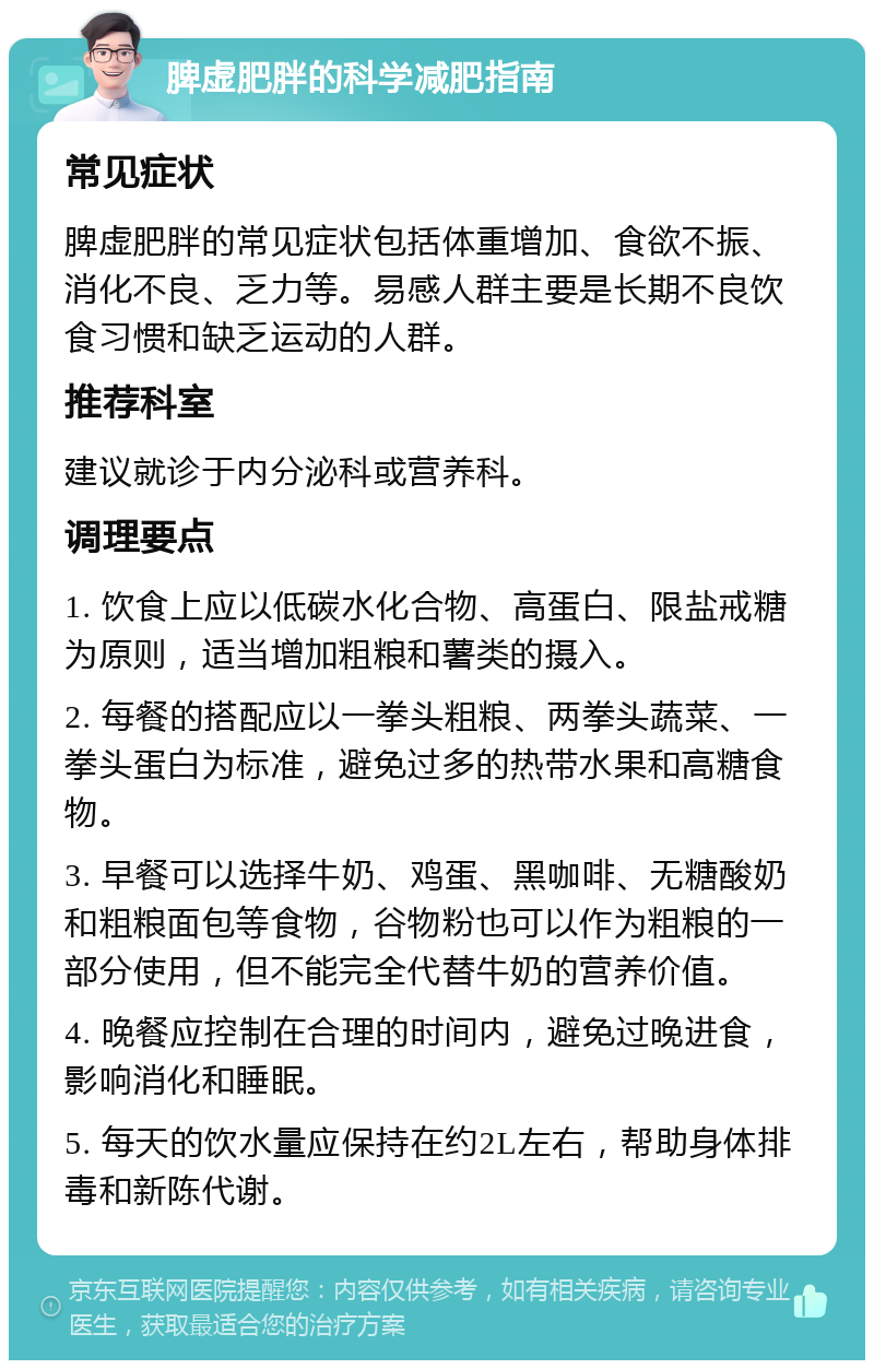 脾虚肥胖的科学减肥指南 常见症状 脾虚肥胖的常见症状包括体重增加、食欲不振、消化不良、乏力等。易感人群主要是长期不良饮食习惯和缺乏运动的人群。 推荐科室 建议就诊于内分泌科或营养科。 调理要点 1. 饮食上应以低碳水化合物、高蛋白、限盐戒糖为原则，适当增加粗粮和薯类的摄入。 2. 每餐的搭配应以一拳头粗粮、两拳头蔬菜、一拳头蛋白为标准，避免过多的热带水果和高糖食物。 3. 早餐可以选择牛奶、鸡蛋、黑咖啡、无糖酸奶和粗粮面包等食物，谷物粉也可以作为粗粮的一部分使用，但不能完全代替牛奶的营养价值。 4. 晚餐应控制在合理的时间内，避免过晚进食，影响消化和睡眠。 5. 每天的饮水量应保持在约2L左右，帮助身体排毒和新陈代谢。