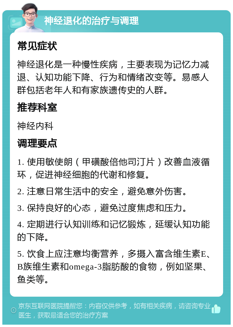 神经退化的治疗与调理 常见症状 神经退化是一种慢性疾病，主要表现为记忆力减退、认知功能下降、行为和情绪改变等。易感人群包括老年人和有家族遗传史的人群。 推荐科室 神经内科 调理要点 1. 使用敏使朗（甲磺酸倍他司汀片）改善血液循环，促进神经细胞的代谢和修复。 2. 注意日常生活中的安全，避免意外伤害。 3. 保持良好的心态，避免过度焦虑和压力。 4. 定期进行认知训练和记忆锻炼，延缓认知功能的下降。 5. 饮食上应注意均衡营养，多摄入富含维生素E、B族维生素和omega-3脂肪酸的食物，例如坚果、鱼类等。