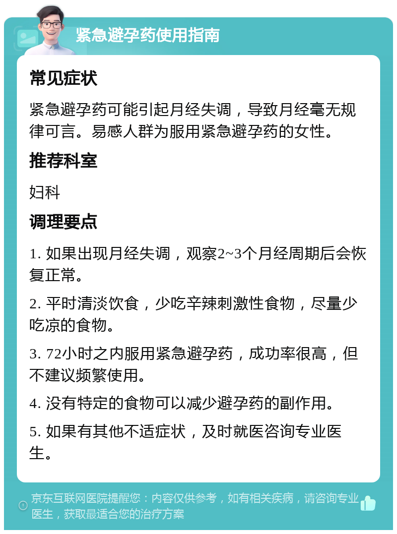 紧急避孕药使用指南 常见症状 紧急避孕药可能引起月经失调，导致月经毫无规律可言。易感人群为服用紧急避孕药的女性。 推荐科室 妇科 调理要点 1. 如果出现月经失调，观察2~3个月经周期后会恢复正常。 2. 平时清淡饮食，少吃辛辣刺激性食物，尽量少吃凉的食物。 3. 72小时之内服用紧急避孕药，成功率很高，但不建议频繁使用。 4. 没有特定的食物可以减少避孕药的副作用。 5. 如果有其他不适症状，及时就医咨询专业医生。