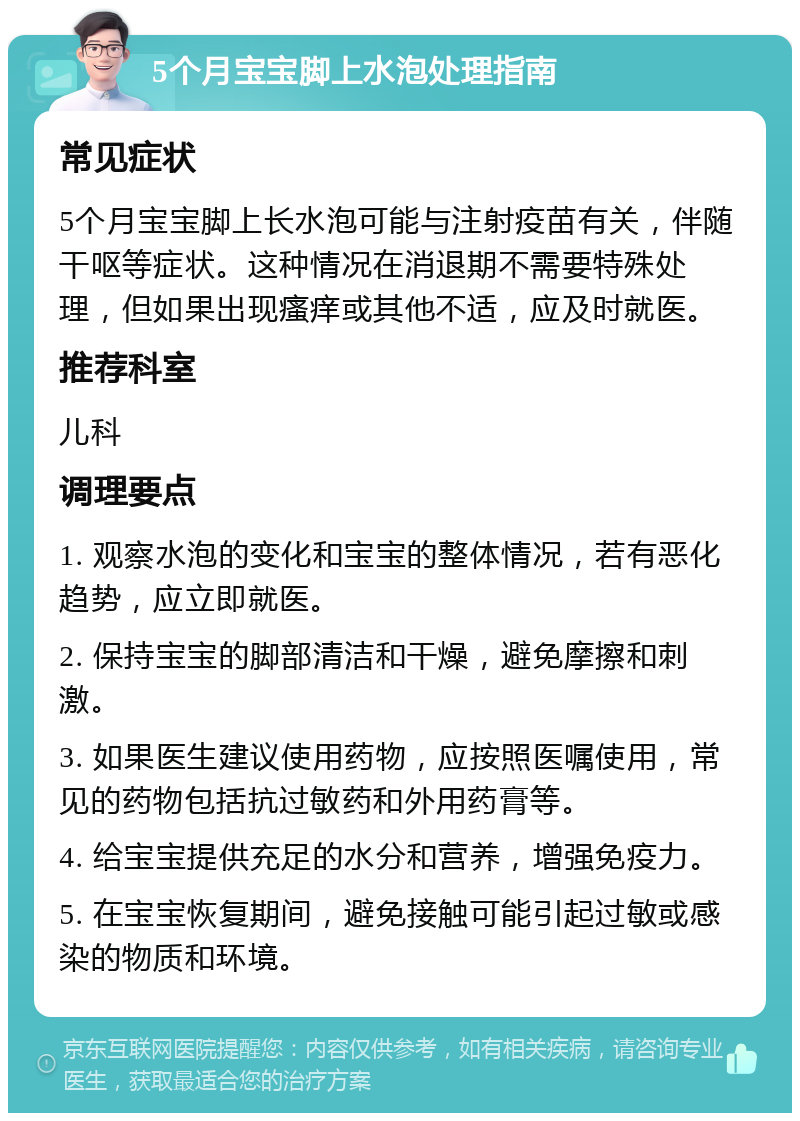 5个月宝宝脚上水泡处理指南 常见症状 5个月宝宝脚上长水泡可能与注射疫苗有关，伴随干呕等症状。这种情况在消退期不需要特殊处理，但如果出现瘙痒或其他不适，应及时就医。 推荐科室 儿科 调理要点 1. 观察水泡的变化和宝宝的整体情况，若有恶化趋势，应立即就医。 2. 保持宝宝的脚部清洁和干燥，避免摩擦和刺激。 3. 如果医生建议使用药物，应按照医嘱使用，常见的药物包括抗过敏药和外用药膏等。 4. 给宝宝提供充足的水分和营养，增强免疫力。 5. 在宝宝恢复期间，避免接触可能引起过敏或感染的物质和环境。