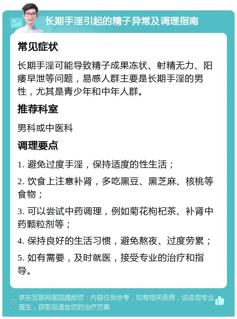 长期手淫引起的精子异常及调理指南 常见症状 长期手淫可能导致精子成果冻状、射精无力、阳痿早泄等问题，易感人群主要是长期手淫的男性，尤其是青少年和中年人群。 推荐科室 男科或中医科 调理要点 1. 避免过度手淫，保持适度的性生活； 2. 饮食上注意补肾，多吃黑豆、黑芝麻、核桃等食物； 3. 可以尝试中药调理，例如菊花枸杞茶、补肾中药颗粒剂等； 4. 保持良好的生活习惯，避免熬夜、过度劳累； 5. 如有需要，及时就医，接受专业的治疗和指导。