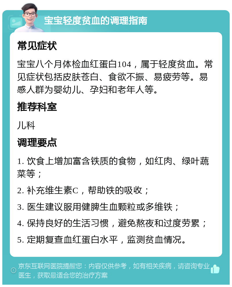 宝宝轻度贫血的调理指南 常见症状 宝宝八个月体检血红蛋白104，属于轻度贫血。常见症状包括皮肤苍白、食欲不振、易疲劳等。易感人群为婴幼儿、孕妇和老年人等。 推荐科室 儿科 调理要点 1. 饮食上增加富含铁质的食物，如红肉、绿叶蔬菜等； 2. 补充维生素C，帮助铁的吸收； 3. 医生建议服用健脾生血颗粒或多维铁； 4. 保持良好的生活习惯，避免熬夜和过度劳累； 5. 定期复查血红蛋白水平，监测贫血情况。