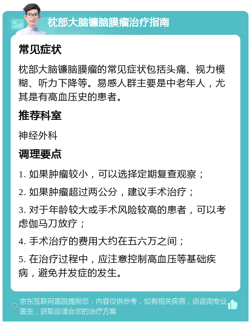 枕部大脑镰脑膜瘤治疗指南 常见症状 枕部大脑镰脑膜瘤的常见症状包括头痛、视力模糊、听力下降等。易感人群主要是中老年人，尤其是有高血压史的患者。 推荐科室 神经外科 调理要点 1. 如果肿瘤较小，可以选择定期复查观察； 2. 如果肿瘤超过两公分，建议手术治疗； 3. 对于年龄较大或手术风险较高的患者，可以考虑伽马刀放疗； 4. 手术治疗的费用大约在五六万之间； 5. 在治疗过程中，应注意控制高血压等基础疾病，避免并发症的发生。