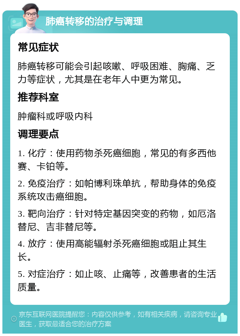 肺癌转移的治疗与调理 常见症状 肺癌转移可能会引起咳嗽、呼吸困难、胸痛、乏力等症状，尤其是在老年人中更为常见。 推荐科室 肿瘤科或呼吸内科 调理要点 1. 化疗：使用药物杀死癌细胞，常见的有多西他赛、卡铂等。 2. 免疫治疗：如帕博利珠单抗，帮助身体的免疫系统攻击癌细胞。 3. 靶向治疗：针对特定基因突变的药物，如厄洛替尼、吉非替尼等。 4. 放疗：使用高能辐射杀死癌细胞或阻止其生长。 5. 对症治疗：如止咳、止痛等，改善患者的生活质量。