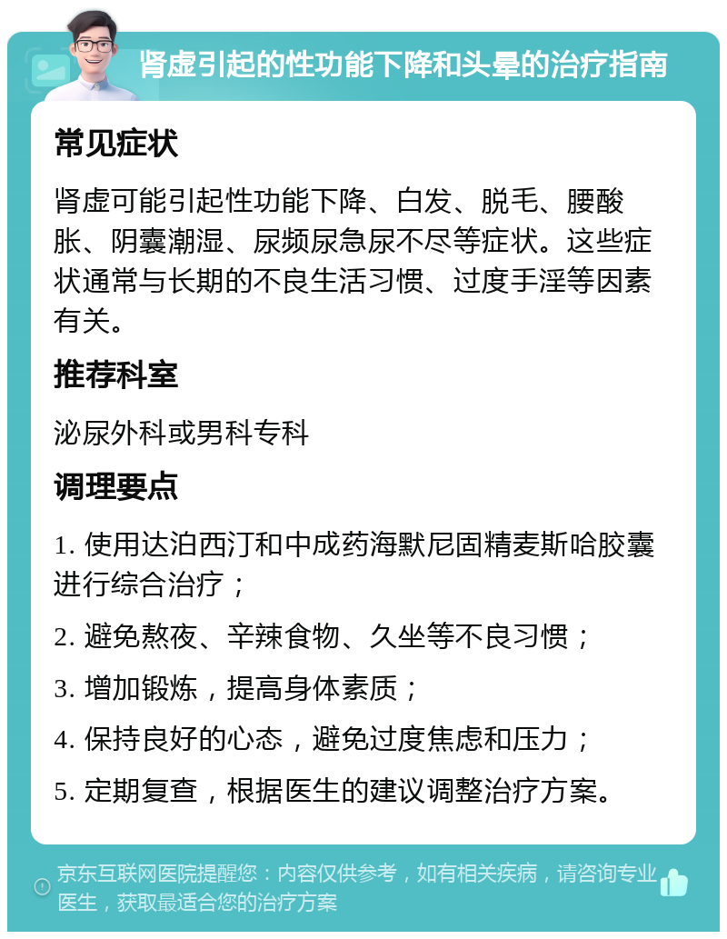 肾虚引起的性功能下降和头晕的治疗指南 常见症状 肾虚可能引起性功能下降、白发、脱毛、腰酸胀、阴囊潮湿、尿频尿急尿不尽等症状。这些症状通常与长期的不良生活习惯、过度手淫等因素有关。 推荐科室 泌尿外科或男科专科 调理要点 1. 使用达泊西汀和中成药海默尼固精麦斯哈胶囊进行综合治疗； 2. 避免熬夜、辛辣食物、久坐等不良习惯； 3. 增加锻炼，提高身体素质； 4. 保持良好的心态，避免过度焦虑和压力； 5. 定期复查，根据医生的建议调整治疗方案。