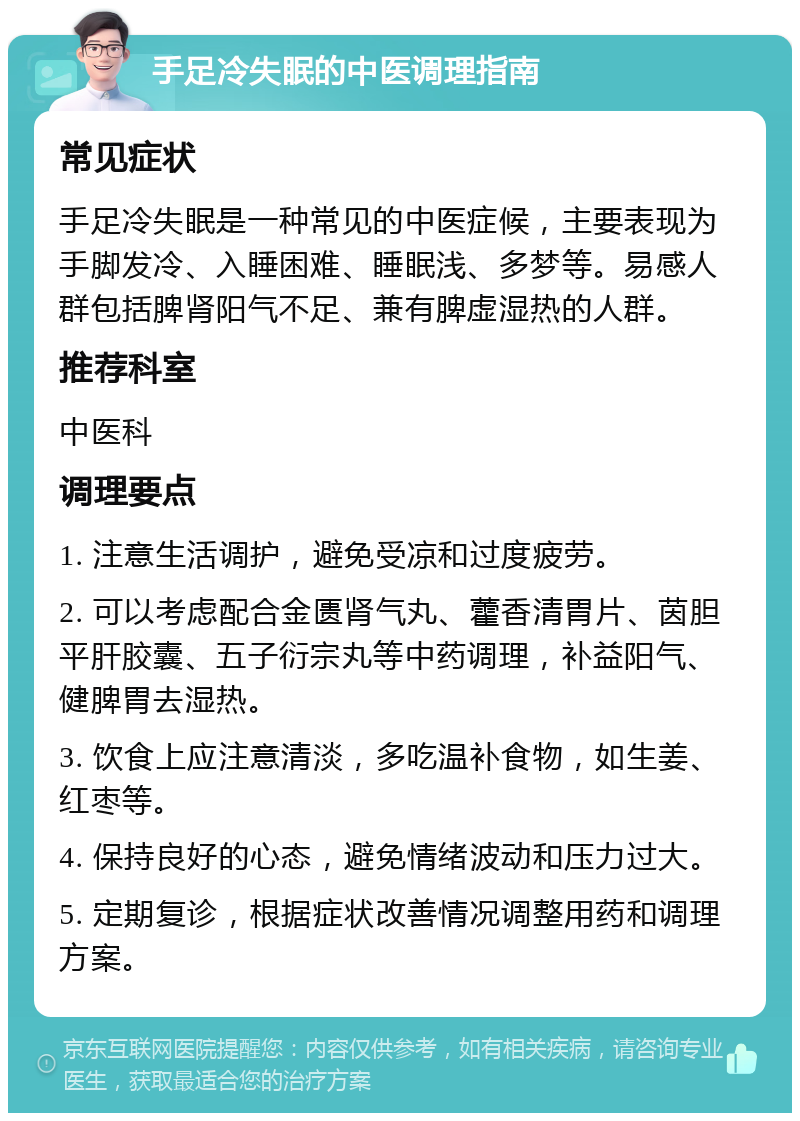 手足冷失眠的中医调理指南 常见症状 手足冷失眠是一种常见的中医症候，主要表现为手脚发冷、入睡困难、睡眠浅、多梦等。易感人群包括脾肾阳气不足、兼有脾虚湿热的人群。 推荐科室 中医科 调理要点 1. 注意生活调护，避免受凉和过度疲劳。 2. 可以考虑配合金匮肾气丸、藿香清胃片、茵胆平肝胶囊、五子衍宗丸等中药调理，补益阳气、健脾胃去湿热。 3. 饮食上应注意清淡，多吃温补食物，如生姜、红枣等。 4. 保持良好的心态，避免情绪波动和压力过大。 5. 定期复诊，根据症状改善情况调整用药和调理方案。