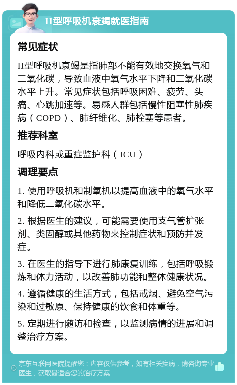 II型呼吸机衰竭就医指南 常见症状 II型呼吸机衰竭是指肺部不能有效地交换氧气和二氧化碳，导致血液中氧气水平下降和二氧化碳水平上升。常见症状包括呼吸困难、疲劳、头痛、心跳加速等。易感人群包括慢性阻塞性肺疾病（COPD）、肺纤维化、肺栓塞等患者。 推荐科室 呼吸内科或重症监护科（ICU） 调理要点 1. 使用呼吸机和制氧机以提高血液中的氧气水平和降低二氧化碳水平。 2. 根据医生的建议，可能需要使用支气管扩张剂、类固醇或其他药物来控制症状和预防并发症。 3. 在医生的指导下进行肺康复训练，包括呼吸锻炼和体力活动，以改善肺功能和整体健康状况。 4. 遵循健康的生活方式，包括戒烟、避免空气污染和过敏原、保持健康的饮食和体重等。 5. 定期进行随访和检查，以监测病情的进展和调整治疗方案。