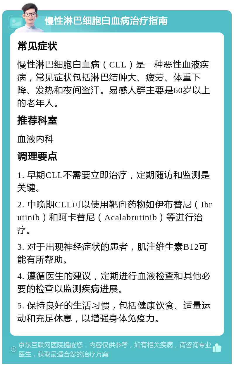 慢性淋巴细胞白血病治疗指南 常见症状 慢性淋巴细胞白血病（CLL）是一种恶性血液疾病，常见症状包括淋巴结肿大、疲劳、体重下降、发热和夜间盗汗。易感人群主要是60岁以上的老年人。 推荐科室 血液内科 调理要点 1. 早期CLL不需要立即治疗，定期随访和监测是关键。 2. 中晚期CLL可以使用靶向药物如伊布替尼（Ibrutinib）和阿卡替尼（Acalabrutinib）等进行治疗。 3. 对于出现神经症状的患者，肌注维生素B12可能有所帮助。 4. 遵循医生的建议，定期进行血液检查和其他必要的检查以监测疾病进展。 5. 保持良好的生活习惯，包括健康饮食、适量运动和充足休息，以增强身体免疫力。