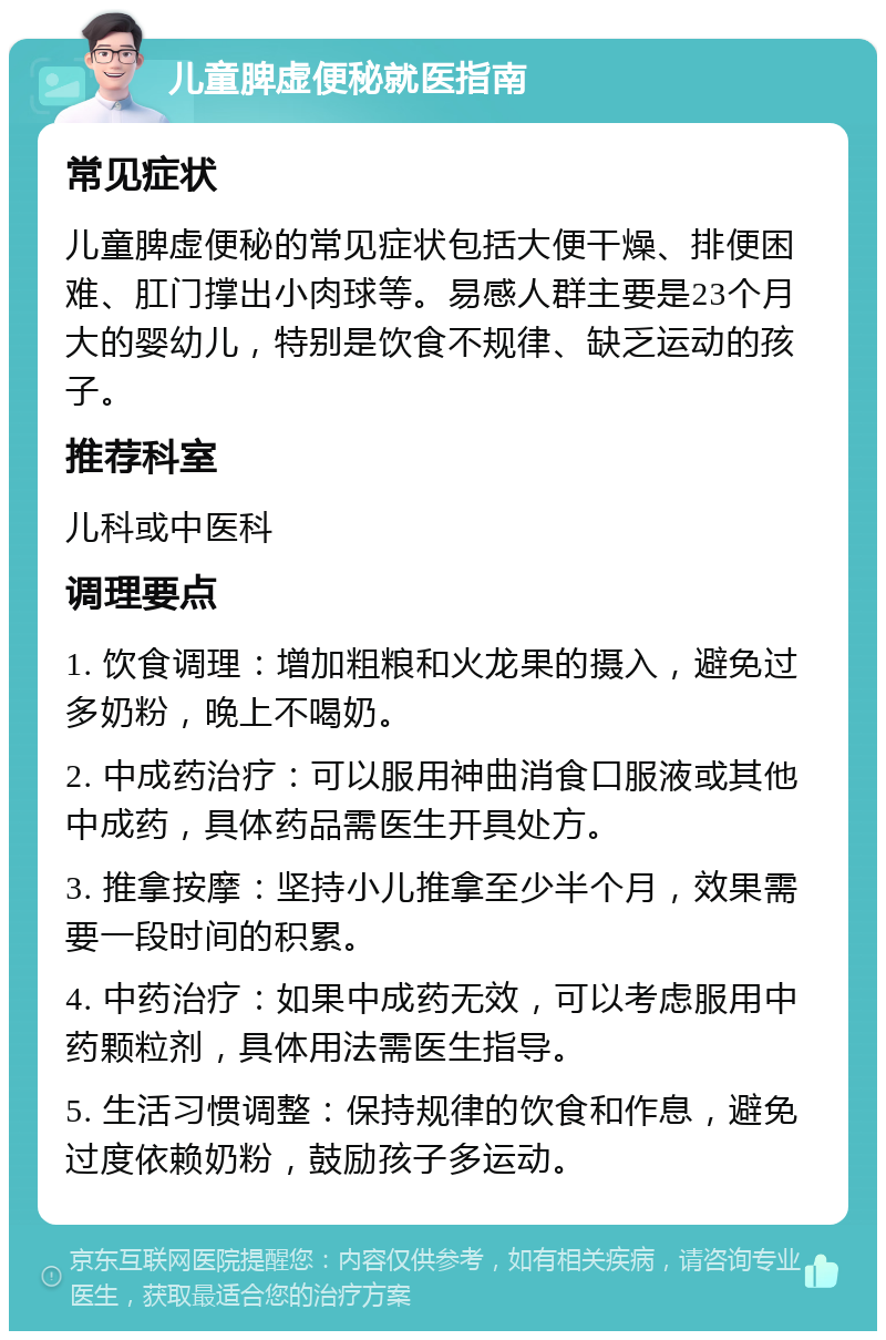 儿童脾虚便秘就医指南 常见症状 儿童脾虚便秘的常见症状包括大便干燥、排便困难、肛门撑出小肉球等。易感人群主要是23个月大的婴幼儿，特别是饮食不规律、缺乏运动的孩子。 推荐科室 儿科或中医科 调理要点 1. 饮食调理：增加粗粮和火龙果的摄入，避免过多奶粉，晚上不喝奶。 2. 中成药治疗：可以服用神曲消食口服液或其他中成药，具体药品需医生开具处方。 3. 推拿按摩：坚持小儿推拿至少半个月，效果需要一段时间的积累。 4. 中药治疗：如果中成药无效，可以考虑服用中药颗粒剂，具体用法需医生指导。 5. 生活习惯调整：保持规律的饮食和作息，避免过度依赖奶粉，鼓励孩子多运动。