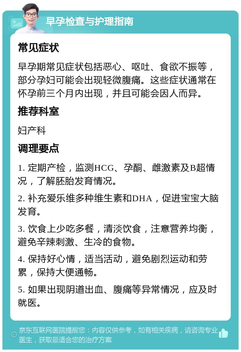 早孕检查与护理指南 常见症状 早孕期常见症状包括恶心、呕吐、食欲不振等，部分孕妇可能会出现轻微腹痛。这些症状通常在怀孕前三个月内出现，并且可能会因人而异。 推荐科室 妇产科 调理要点 1. 定期产检，监测HCG、孕酮、雌激素及B超情况，了解胚胎发育情况。 2. 补充爱乐维多种维生素和DHA，促进宝宝大脑发育。 3. 饮食上少吃多餐，清淡饮食，注意营养均衡，避免辛辣刺激、生冷的食物。 4. 保持好心情，适当活动，避免剧烈运动和劳累，保持大便通畅。 5. 如果出现阴道出血、腹痛等异常情况，应及时就医。