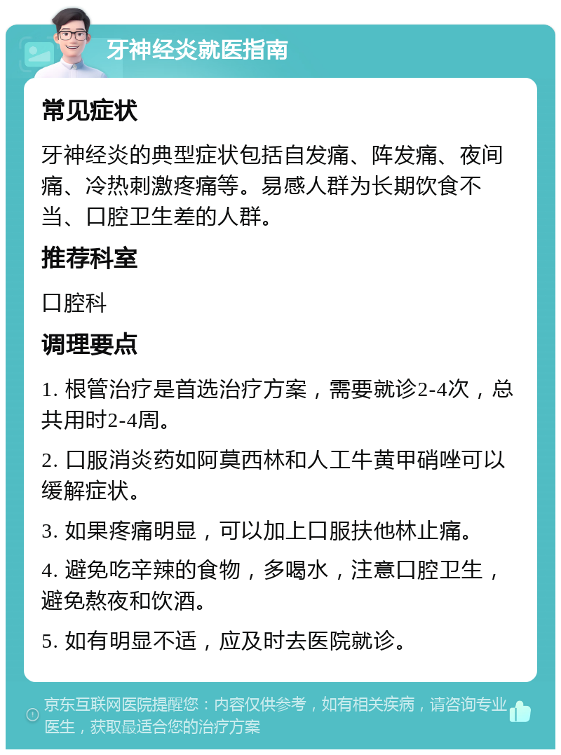 牙神经炎就医指南 常见症状 牙神经炎的典型症状包括自发痛、阵发痛、夜间痛、冷热刺激疼痛等。易感人群为长期饮食不当、口腔卫生差的人群。 推荐科室 口腔科 调理要点 1. 根管治疗是首选治疗方案，需要就诊2-4次，总共用时2-4周。 2. 口服消炎药如阿莫西林和人工牛黄甲硝唑可以缓解症状。 3. 如果疼痛明显，可以加上口服扶他林止痛。 4. 避免吃辛辣的食物，多喝水，注意口腔卫生，避免熬夜和饮酒。 5. 如有明显不适，应及时去医院就诊。