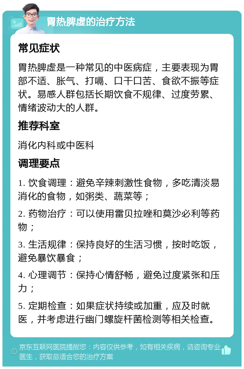 胃热脾虚的治疗方法 常见症状 胃热脾虚是一种常见的中医病症，主要表现为胃部不适、胀气、打嗝、口干口苦、食欲不振等症状。易感人群包括长期饮食不规律、过度劳累、情绪波动大的人群。 推荐科室 消化内科或中医科 调理要点 1. 饮食调理：避免辛辣刺激性食物，多吃清淡易消化的食物，如粥类、蔬菜等； 2. 药物治疗：可以使用雷贝拉唑和莫沙必利等药物； 3. 生活规律：保持良好的生活习惯，按时吃饭，避免暴饮暴食； 4. 心理调节：保持心情舒畅，避免过度紧张和压力； 5. 定期检查：如果症状持续或加重，应及时就医，并考虑进行幽门螺旋杆菌检测等相关检查。