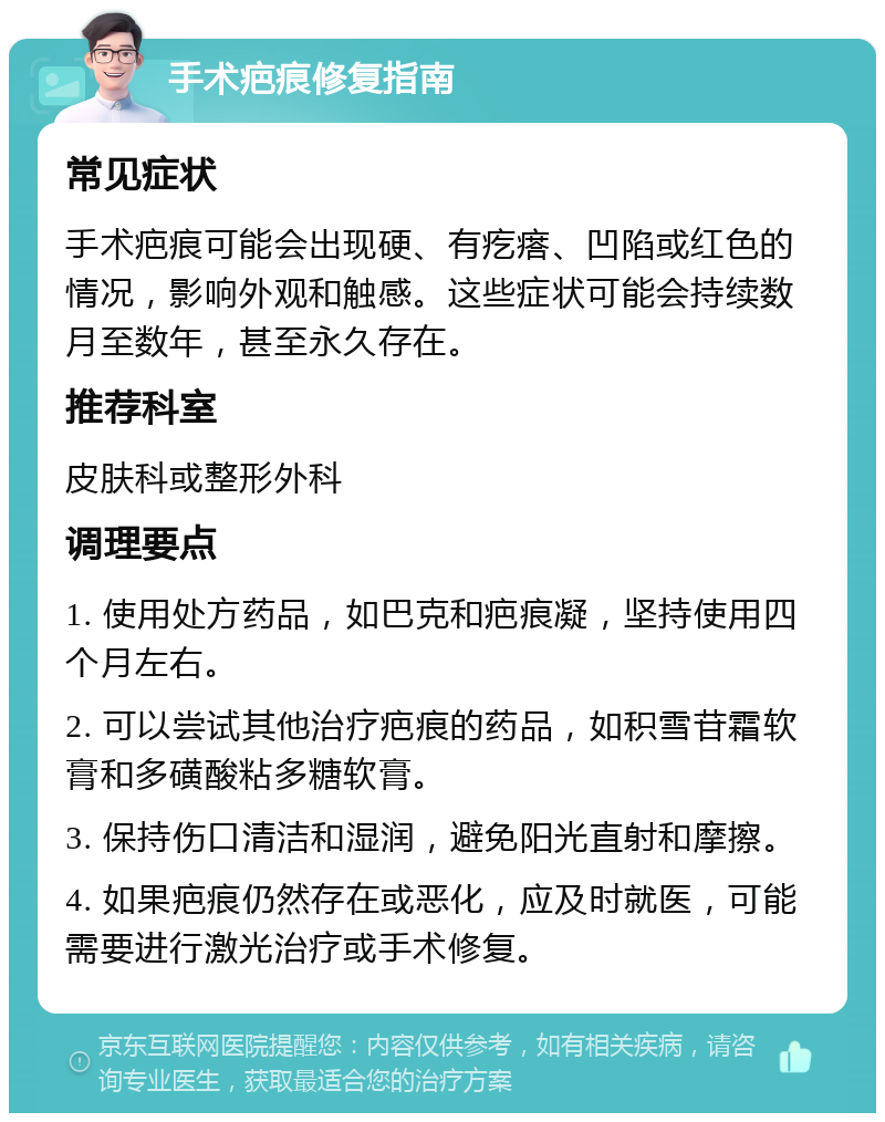 手术疤痕修复指南 常见症状 手术疤痕可能会出现硬、有疙瘩、凹陷或红色的情况，影响外观和触感。这些症状可能会持续数月至数年，甚至永久存在。 推荐科室 皮肤科或整形外科 调理要点 1. 使用处方药品，如巴克和疤痕凝，坚持使用四个月左右。 2. 可以尝试其他治疗疤痕的药品，如积雪苷霜软膏和多磺酸粘多糖软膏。 3. 保持伤口清洁和湿润，避免阳光直射和摩擦。 4. 如果疤痕仍然存在或恶化，应及时就医，可能需要进行激光治疗或手术修复。