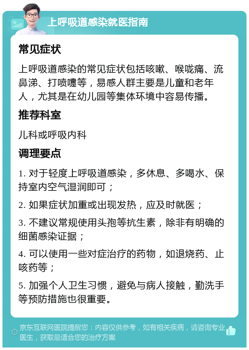 上呼吸道感染就医指南 常见症状 上呼吸道感染的常见症状包括咳嗽、喉咙痛、流鼻涕、打喷嚏等，易感人群主要是儿童和老年人，尤其是在幼儿园等集体环境中容易传播。 推荐科室 儿科或呼吸内科 调理要点 1. 对于轻度上呼吸道感染，多休息、多喝水、保持室内空气湿润即可； 2. 如果症状加重或出现发热，应及时就医； 3. 不建议常规使用头孢等抗生素，除非有明确的细菌感染证据； 4. 可以使用一些对症治疗的药物，如退烧药、止咳药等； 5. 加强个人卫生习惯，避免与病人接触，勤洗手等预防措施也很重要。