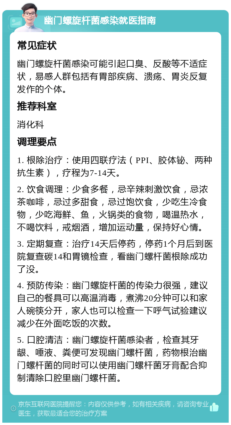 幽门螺旋杆菌感染就医指南 常见症状 幽门螺旋杆菌感染可能引起口臭、反酸等不适症状，易感人群包括有胃部疾病、溃疡、胃炎反复发作的个体。 推荐科室 消化科 调理要点 1. 根除治疗：使用四联疗法（PPI、胶体铋、两种抗生素），疗程为7-14天。 2. 饮食调理：少食多餐，忌辛辣刺激饮食，忌浓茶咖啡，忌过多甜食，忌过饱饮食，少吃生冷食物，少吃海鲜、鱼，火锅类的食物，喝温热水，不喝饮料，戒烟酒，增加运动量，保持好心情。 3. 定期复查：治疗14天后停药，停药1个月后到医院复查碳14和胃镜检查，看幽门螺杆菌根除成功了没。 4. 预防传染：幽门螺旋杆菌的传染力很强，建议自己的餐具可以高温消毒，煮沸20分钟可以和家人碗筷分开，家人也可以检查一下呼气试验建议减少在外面吃饭的次数。 5. 口腔清洁：幽门螺旋杆菌感染者，检查其牙龈、唾液、粪便可发现幽门螺杆菌，药物根治幽门螺杆菌的同时可以使用幽门螺杆菌牙膏配合抑制清除口腔里幽门螺杆菌。