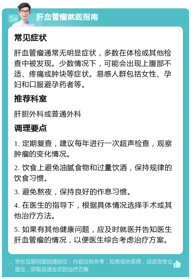 肝血管瘤就医指南 常见症状 肝血管瘤通常无明显症状，多数在体检或其他检查中被发现。少数情况下，可能会出现上腹部不适、疼痛或肿块等症状。易感人群包括女性、孕妇和口服避孕药者等。 推荐科室 肝胆外科或普通外科 调理要点 1. 定期复查，建议每年进行一次超声检查，观察肿瘤的变化情况。 2. 饮食上避免油腻食物和过量饮酒，保持规律的饮食习惯。 3. 避免熬夜，保持良好的作息习惯。 4. 在医生的指导下，根据具体情况选择手术或其他治疗方法。 5. 如果有其他健康问题，应及时就医并告知医生肝血管瘤的情况，以便医生综合考虑治疗方案。