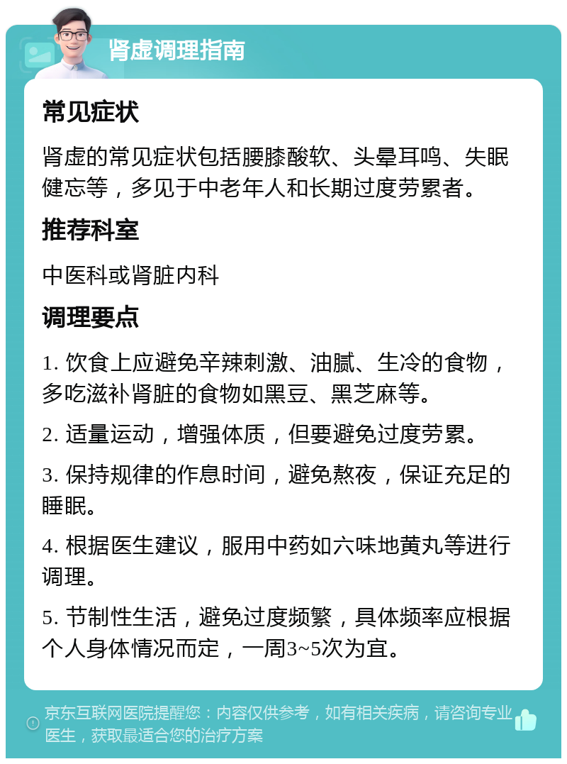 肾虚调理指南 常见症状 肾虚的常见症状包括腰膝酸软、头晕耳鸣、失眠健忘等，多见于中老年人和长期过度劳累者。 推荐科室 中医科或肾脏内科 调理要点 1. 饮食上应避免辛辣刺激、油腻、生冷的食物，多吃滋补肾脏的食物如黑豆、黑芝麻等。 2. 适量运动，增强体质，但要避免过度劳累。 3. 保持规律的作息时间，避免熬夜，保证充足的睡眠。 4. 根据医生建议，服用中药如六味地黄丸等进行调理。 5. 节制性生活，避免过度频繁，具体频率应根据个人身体情况而定，一周3~5次为宜。