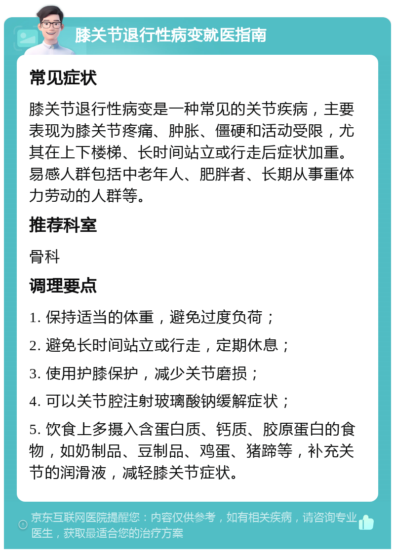 膝关节退行性病变就医指南 常见症状 膝关节退行性病变是一种常见的关节疾病，主要表现为膝关节疼痛、肿胀、僵硬和活动受限，尤其在上下楼梯、长时间站立或行走后症状加重。易感人群包括中老年人、肥胖者、长期从事重体力劳动的人群等。 推荐科室 骨科 调理要点 1. 保持适当的体重，避免过度负荷； 2. 避免长时间站立或行走，定期休息； 3. 使用护膝保护，减少关节磨损； 4. 可以关节腔注射玻璃酸钠缓解症状； 5. 饮食上多摄入含蛋白质、钙质、胶原蛋白的食物，如奶制品、豆制品、鸡蛋、猪蹄等，补充关节的润滑液，减轻膝关节症状。