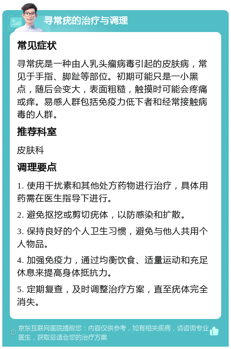 寻常疣的治疗与调理 常见症状 寻常疣是一种由人乳头瘤病毒引起的皮肤病，常见于手指、脚趾等部位。初期可能只是一小黑点，随后会变大，表面粗糙，触摸时可能会疼痛或痒。易感人群包括免疫力低下者和经常接触病毒的人群。 推荐科室 皮肤科 调理要点 1. 使用干扰素和其他处方药物进行治疗，具体用药需在医生指导下进行。 2. 避免抠挖或剪切疣体，以防感染和扩散。 3. 保持良好的个人卫生习惯，避免与他人共用个人物品。 4. 加强免疫力，通过均衡饮食、适量运动和充足休息来提高身体抵抗力。 5. 定期复查，及时调整治疗方案，直至疣体完全消失。