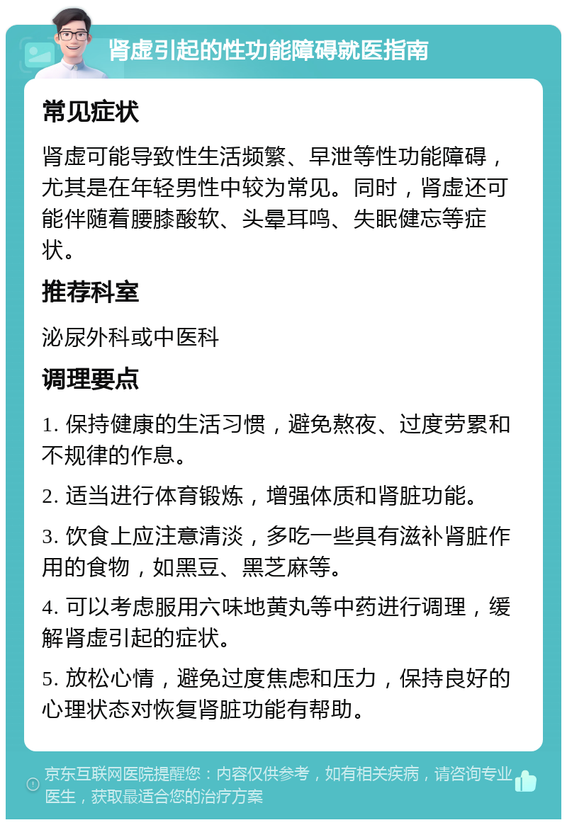 肾虚引起的性功能障碍就医指南 常见症状 肾虚可能导致性生活频繁、早泄等性功能障碍，尤其是在年轻男性中较为常见。同时，肾虚还可能伴随着腰膝酸软、头晕耳鸣、失眠健忘等症状。 推荐科室 泌尿外科或中医科 调理要点 1. 保持健康的生活习惯，避免熬夜、过度劳累和不规律的作息。 2. 适当进行体育锻炼，增强体质和肾脏功能。 3. 饮食上应注意清淡，多吃一些具有滋补肾脏作用的食物，如黑豆、黑芝麻等。 4. 可以考虑服用六味地黄丸等中药进行调理，缓解肾虚引起的症状。 5. 放松心情，避免过度焦虑和压力，保持良好的心理状态对恢复肾脏功能有帮助。