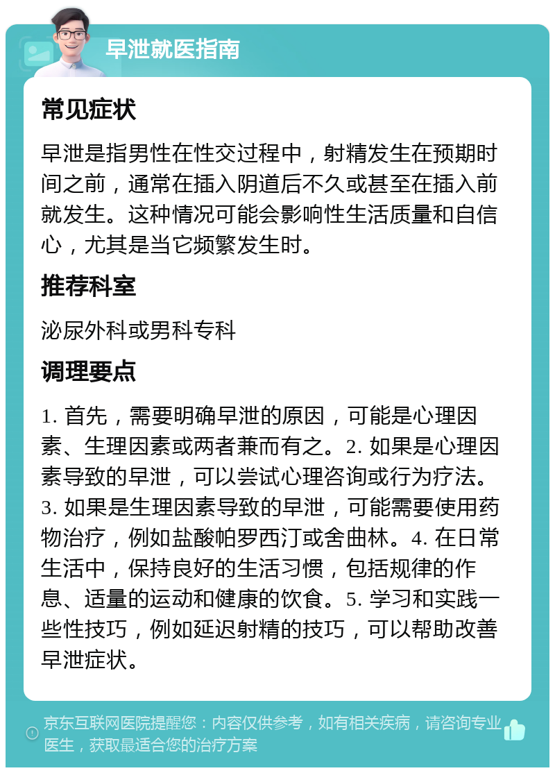 早泄就医指南 常见症状 早泄是指男性在性交过程中，射精发生在预期时间之前，通常在插入阴道后不久或甚至在插入前就发生。这种情况可能会影响性生活质量和自信心，尤其是当它频繁发生时。 推荐科室 泌尿外科或男科专科 调理要点 1. 首先，需要明确早泄的原因，可能是心理因素、生理因素或两者兼而有之。2. 如果是心理因素导致的早泄，可以尝试心理咨询或行为疗法。3. 如果是生理因素导致的早泄，可能需要使用药物治疗，例如盐酸帕罗西汀或舍曲林。4. 在日常生活中，保持良好的生活习惯，包括规律的作息、适量的运动和健康的饮食。5. 学习和实践一些性技巧，例如延迟射精的技巧，可以帮助改善早泄症状。