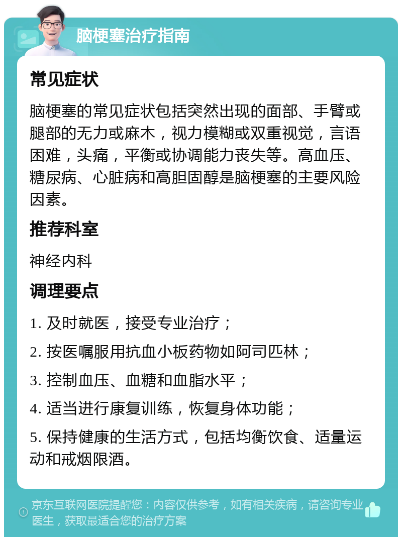 脑梗塞治疗指南 常见症状 脑梗塞的常见症状包括突然出现的面部、手臂或腿部的无力或麻木，视力模糊或双重视觉，言语困难，头痛，平衡或协调能力丧失等。高血压、糖尿病、心脏病和高胆固醇是脑梗塞的主要风险因素。 推荐科室 神经内科 调理要点 1. 及时就医，接受专业治疗； 2. 按医嘱服用抗血小板药物如阿司匹林； 3. 控制血压、血糖和血脂水平； 4. 适当进行康复训练，恢复身体功能； 5. 保持健康的生活方式，包括均衡饮食、适量运动和戒烟限酒。