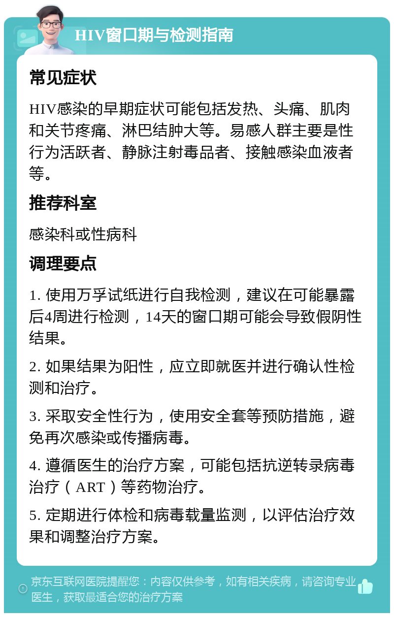 HIV窗口期与检测指南 常见症状 HIV感染的早期症状可能包括发热、头痛、肌肉和关节疼痛、淋巴结肿大等。易感人群主要是性行为活跃者、静脉注射毒品者、接触感染血液者等。 推荐科室 感染科或性病科 调理要点 1. 使用万孚试纸进行自我检测，建议在可能暴露后4周进行检测，14天的窗口期可能会导致假阴性结果。 2. 如果结果为阳性，应立即就医并进行确认性检测和治疗。 3. 采取安全性行为，使用安全套等预防措施，避免再次感染或传播病毒。 4. 遵循医生的治疗方案，可能包括抗逆转录病毒治疗（ART）等药物治疗。 5. 定期进行体检和病毒载量监测，以评估治疗效果和调整治疗方案。