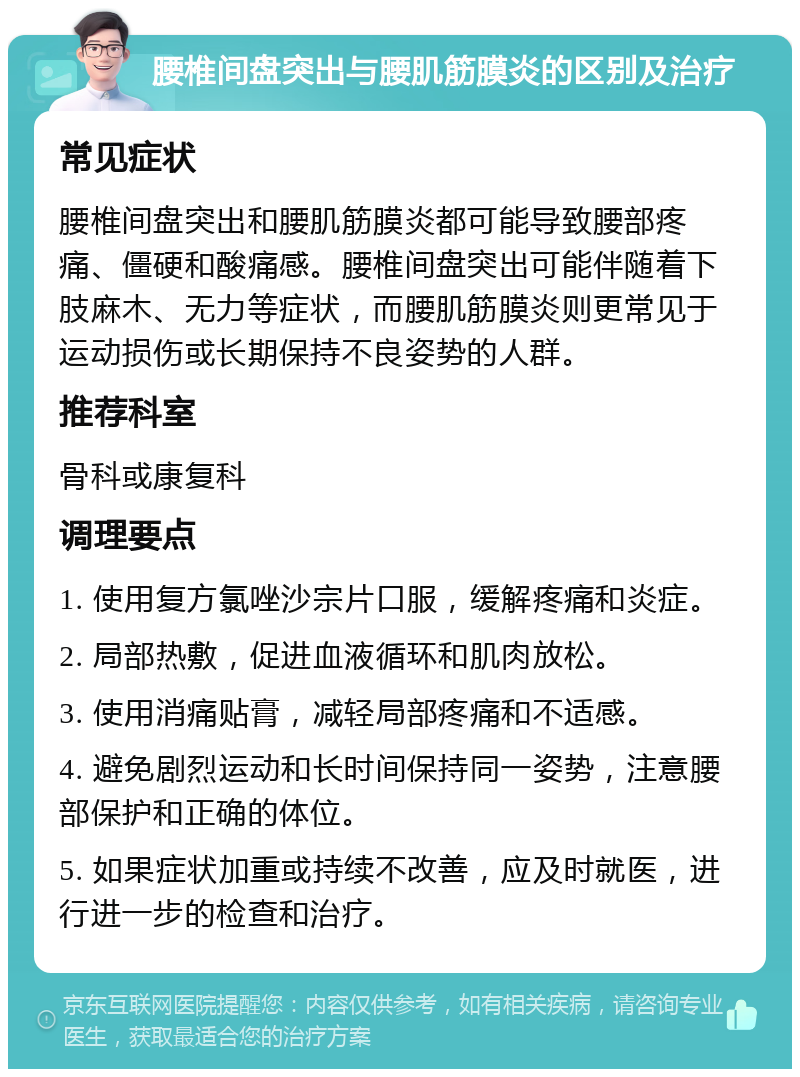 腰椎间盘突出与腰肌筋膜炎的区别及治疗 常见症状 腰椎间盘突出和腰肌筋膜炎都可能导致腰部疼痛、僵硬和酸痛感。腰椎间盘突出可能伴随着下肢麻木、无力等症状，而腰肌筋膜炎则更常见于运动损伤或长期保持不良姿势的人群。 推荐科室 骨科或康复科 调理要点 1. 使用复方氯唑沙宗片口服，缓解疼痛和炎症。 2. 局部热敷，促进血液循环和肌肉放松。 3. 使用消痛贴膏，减轻局部疼痛和不适感。 4. 避免剧烈运动和长时间保持同一姿势，注意腰部保护和正确的体位。 5. 如果症状加重或持续不改善，应及时就医，进行进一步的检查和治疗。