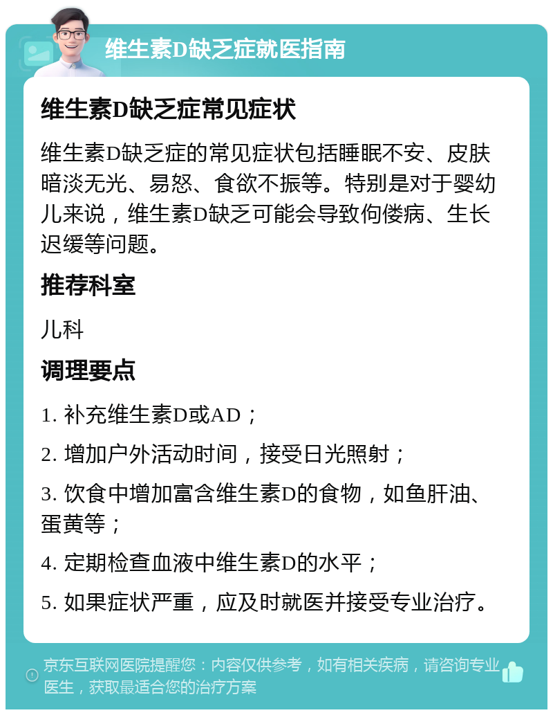 维生素D缺乏症就医指南 维生素D缺乏症常见症状 维生素D缺乏症的常见症状包括睡眠不安、皮肤暗淡无光、易怒、食欲不振等。特别是对于婴幼儿来说，维生素D缺乏可能会导致佝偻病、生长迟缓等问题。 推荐科室 儿科 调理要点 1. 补充维生素D或AD； 2. 增加户外活动时间，接受日光照射； 3. 饮食中增加富含维生素D的食物，如鱼肝油、蛋黄等； 4. 定期检查血液中维生素D的水平； 5. 如果症状严重，应及时就医并接受专业治疗。