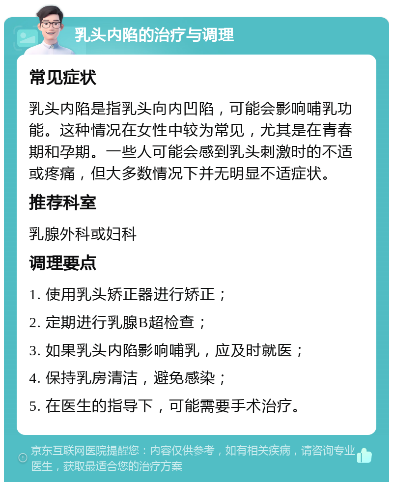 乳头内陷的治疗与调理 常见症状 乳头内陷是指乳头向内凹陷，可能会影响哺乳功能。这种情况在女性中较为常见，尤其是在青春期和孕期。一些人可能会感到乳头刺激时的不适或疼痛，但大多数情况下并无明显不适症状。 推荐科室 乳腺外科或妇科 调理要点 1. 使用乳头矫正器进行矫正； 2. 定期进行乳腺B超检查； 3. 如果乳头内陷影响哺乳，应及时就医； 4. 保持乳房清洁，避免感染； 5. 在医生的指导下，可能需要手术治疗。