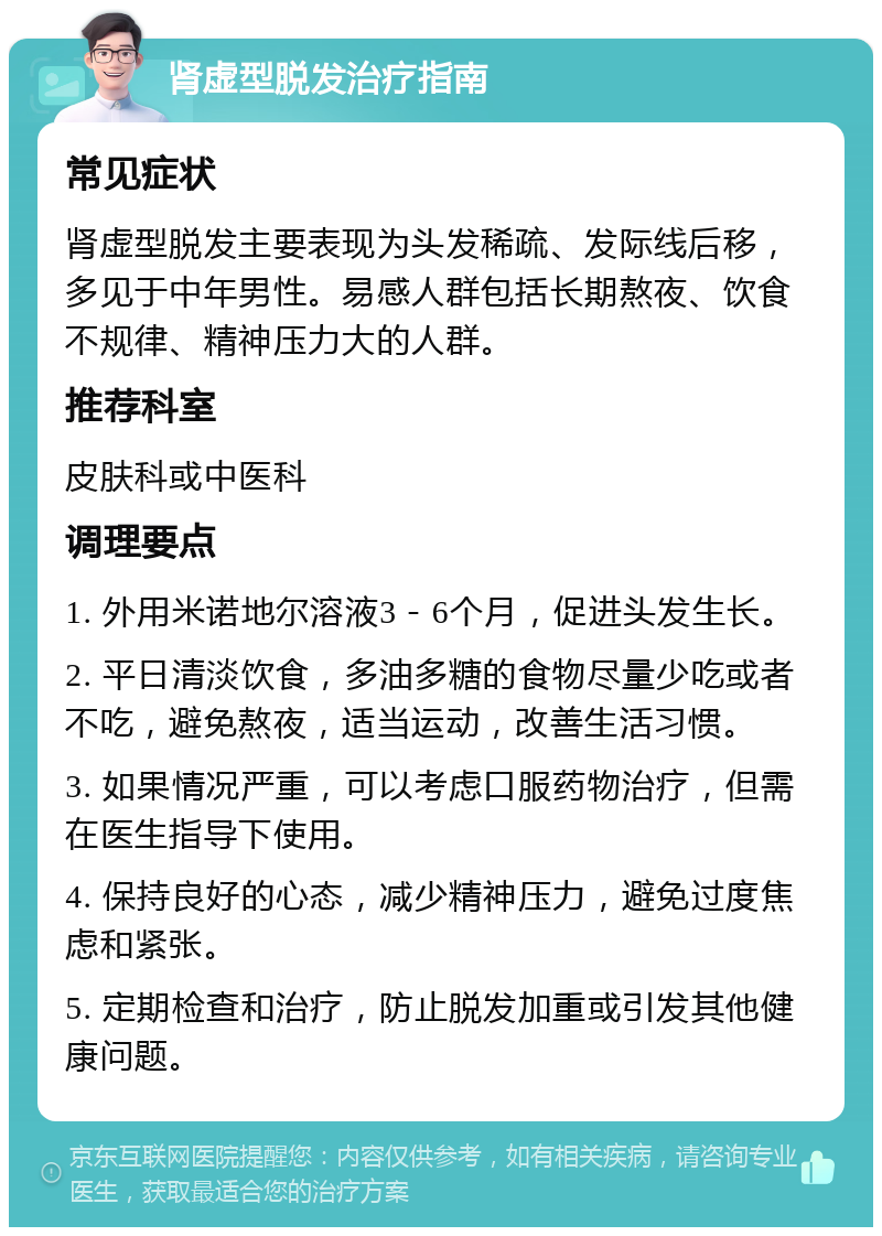 肾虚型脱发治疗指南 常见症状 肾虚型脱发主要表现为头发稀疏、发际线后移，多见于中年男性。易感人群包括长期熬夜、饮食不规律、精神压力大的人群。 推荐科室 皮肤科或中医科 调理要点 1. 外用米诺地尔溶液3－6个月，促进头发生长。 2. 平日清淡饮食，多油多糖的食物尽量少吃或者不吃，避免熬夜，适当运动，改善生活习惯。 3. 如果情况严重，可以考虑口服药物治疗，但需在医生指导下使用。 4. 保持良好的心态，减少精神压力，避免过度焦虑和紧张。 5. 定期检查和治疗，防止脱发加重或引发其他健康问题。