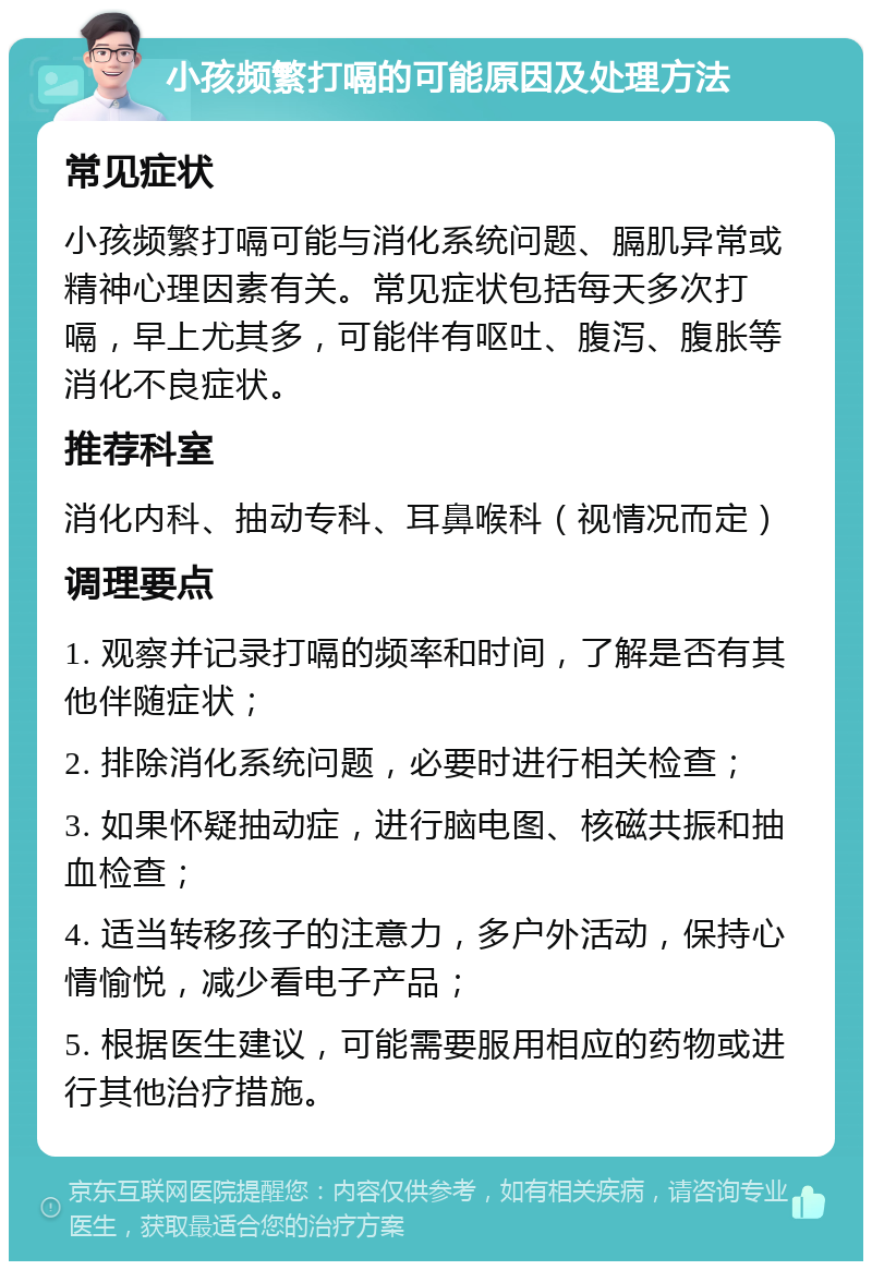 小孩频繁打嗝的可能原因及处理方法 常见症状 小孩频繁打嗝可能与消化系统问题、膈肌异常或精神心理因素有关。常见症状包括每天多次打嗝，早上尤其多，可能伴有呕吐、腹泻、腹胀等消化不良症状。 推荐科室 消化内科、抽动专科、耳鼻喉科（视情况而定） 调理要点 1. 观察并记录打嗝的频率和时间，了解是否有其他伴随症状； 2. 排除消化系统问题，必要时进行相关检查； 3. 如果怀疑抽动症，进行脑电图、核磁共振和抽血检查； 4. 适当转移孩子的注意力，多户外活动，保持心情愉悦，减少看电子产品； 5. 根据医生建议，可能需要服用相应的药物或进行其他治疗措施。