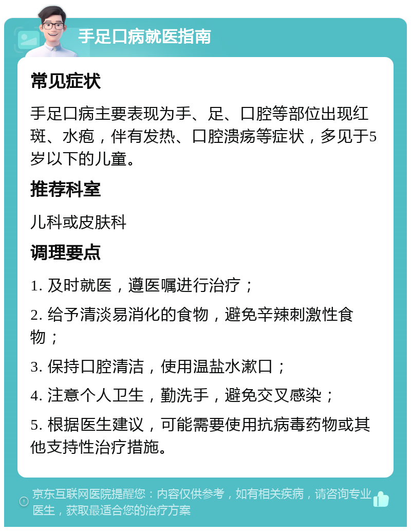 手足口病就医指南 常见症状 手足口病主要表现为手、足、口腔等部位出现红斑、水疱，伴有发热、口腔溃疡等症状，多见于5岁以下的儿童。 推荐科室 儿科或皮肤科 调理要点 1. 及时就医，遵医嘱进行治疗； 2. 给予清淡易消化的食物，避免辛辣刺激性食物； 3. 保持口腔清洁，使用温盐水漱口； 4. 注意个人卫生，勤洗手，避免交叉感染； 5. 根据医生建议，可能需要使用抗病毒药物或其他支持性治疗措施。