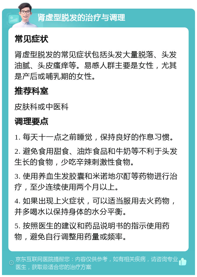 肾虚型脱发的治疗与调理 常见症状 肾虚型脱发的常见症状包括头发大量脱落、头发油腻、头皮瘙痒等。易感人群主要是女性，尤其是产后或哺乳期的女性。 推荐科室 皮肤科或中医科 调理要点 1. 每天十一点之前睡觉，保持良好的作息习惯。 2. 避免食用甜食、油炸食品和牛奶等不利于头发生长的食物，少吃辛辣刺激性食物。 3. 使用养血生发胶囊和米诺地尔酊等药物进行治疗，至少连续使用两个月以上。 4. 如果出现上火症状，可以适当服用去火药物，并多喝水以保持身体的水分平衡。 5. 按照医生的建议和药品说明书的指示使用药物，避免自行调整用药量或频率。