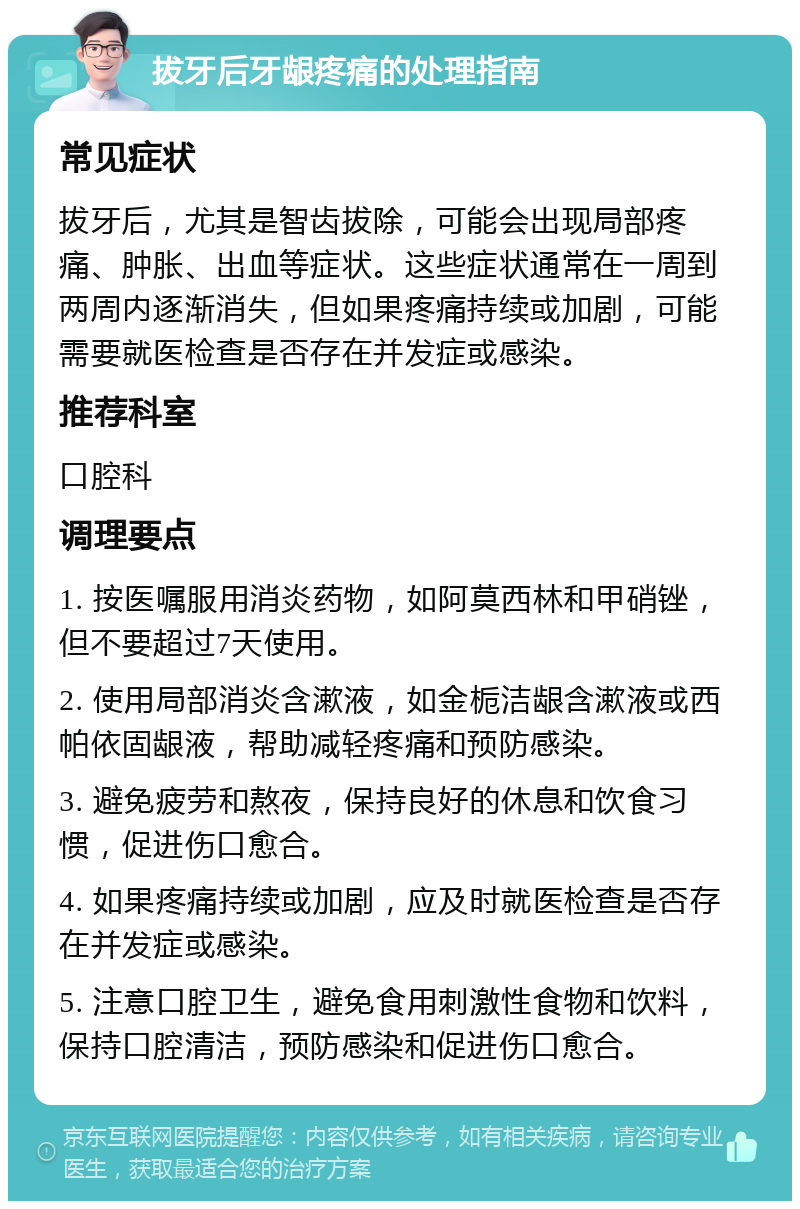 拔牙后牙龈疼痛的处理指南 常见症状 拔牙后，尤其是智齿拔除，可能会出现局部疼痛、肿胀、出血等症状。这些症状通常在一周到两周内逐渐消失，但如果疼痛持续或加剧，可能需要就医检查是否存在并发症或感染。 推荐科室 口腔科 调理要点 1. 按医嘱服用消炎药物，如阿莫西林和甲硝锉，但不要超过7天使用。 2. 使用局部消炎含漱液，如金栀洁龈含漱液或西帕依固龈液，帮助减轻疼痛和预防感染。 3. 避免疲劳和熬夜，保持良好的休息和饮食习惯，促进伤口愈合。 4. 如果疼痛持续或加剧，应及时就医检查是否存在并发症或感染。 5. 注意口腔卫生，避免食用刺激性食物和饮料，保持口腔清洁，预防感染和促进伤口愈合。