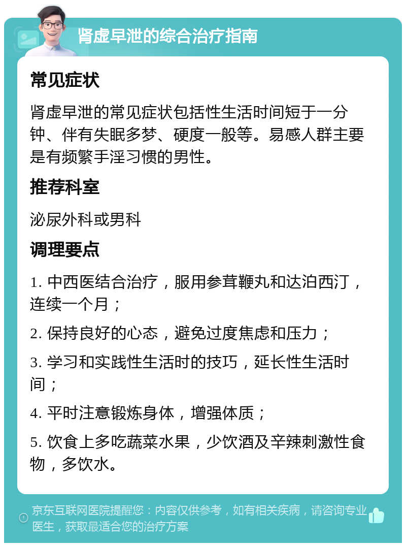 肾虚早泄的综合治疗指南 常见症状 肾虚早泄的常见症状包括性生活时间短于一分钟、伴有失眠多梦、硬度一般等。易感人群主要是有频繁手淫习惯的男性。 推荐科室 泌尿外科或男科 调理要点 1. 中西医结合治疗，服用参茸鞭丸和达泊西汀，连续一个月； 2. 保持良好的心态，避免过度焦虑和压力； 3. 学习和实践性生活时的技巧，延长性生活时间； 4. 平时注意锻炼身体，增强体质； 5. 饮食上多吃蔬菜水果，少饮酒及辛辣刺激性食物，多饮水。