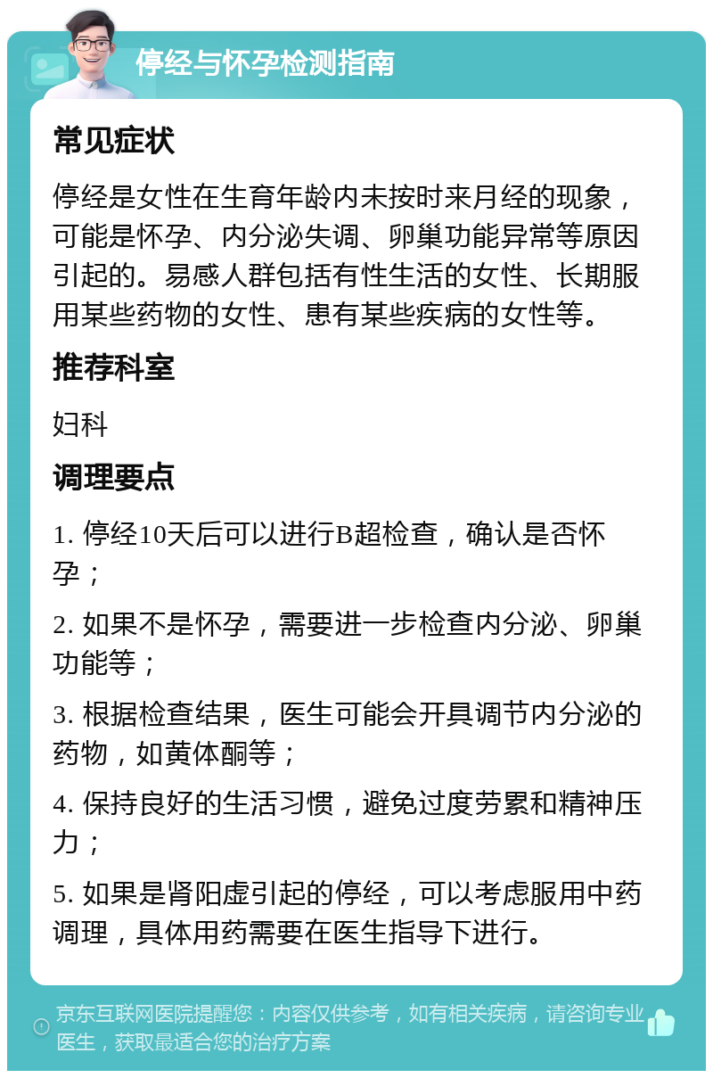 停经与怀孕检测指南 常见症状 停经是女性在生育年龄内未按时来月经的现象，可能是怀孕、内分泌失调、卵巢功能异常等原因引起的。易感人群包括有性生活的女性、长期服用某些药物的女性、患有某些疾病的女性等。 推荐科室 妇科 调理要点 1. 停经10天后可以进行B超检查，确认是否怀孕； 2. 如果不是怀孕，需要进一步检查内分泌、卵巢功能等； 3. 根据检查结果，医生可能会开具调节内分泌的药物，如黄体酮等； 4. 保持良好的生活习惯，避免过度劳累和精神压力； 5. 如果是肾阳虚引起的停经，可以考虑服用中药调理，具体用药需要在医生指导下进行。