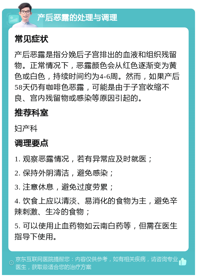 产后恶露的处理与调理 常见症状 产后恶露是指分娩后子宫排出的血液和组织残留物。正常情况下，恶露颜色会从红色逐渐变为黄色或白色，持续时间约为4-6周。然而，如果产后58天仍有咖啡色恶露，可能是由于子宫收缩不良、宫内残留物或感染等原因引起的。 推荐科室 妇产科 调理要点 1. 观察恶露情况，若有异常应及时就医； 2. 保持外阴清洁，避免感染； 3. 注意休息，避免过度劳累； 4. 饮食上应以清淡、易消化的食物为主，避免辛辣刺激、生冷的食物； 5. 可以使用止血药物如云南白药等，但需在医生指导下使用。