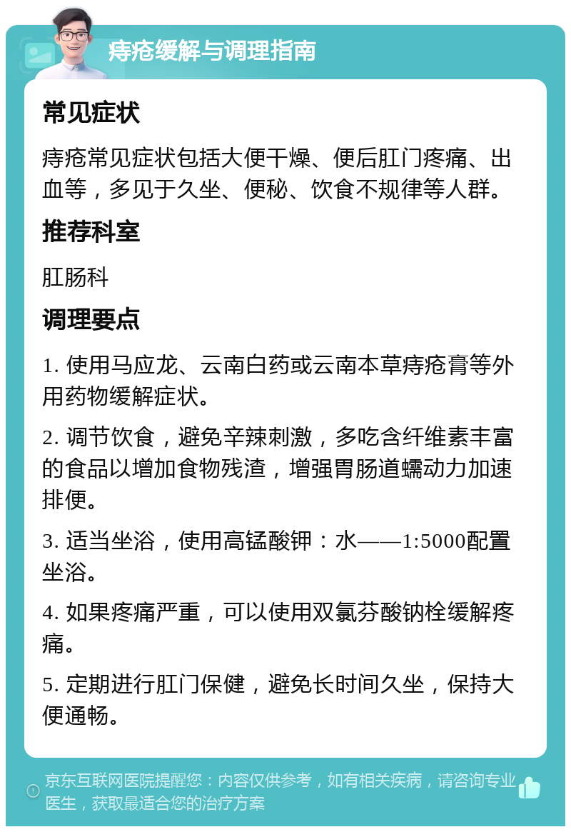 痔疮缓解与调理指南 常见症状 痔疮常见症状包括大便干燥、便后肛门疼痛、出血等，多见于久坐、便秘、饮食不规律等人群。 推荐科室 肛肠科 调理要点 1. 使用马应龙、云南白药或云南本草痔疮膏等外用药物缓解症状。 2. 调节饮食，避免辛辣刺激，多吃含纤维素丰富的食品以增加食物残渣，增强胃肠道蠕动力加速排便。 3. 适当坐浴，使用高锰酸钾：水——1:5000配置坐浴。 4. 如果疼痛严重，可以使用双氯芬酸钠栓缓解疼痛。 5. 定期进行肛门保健，避免长时间久坐，保持大便通畅。