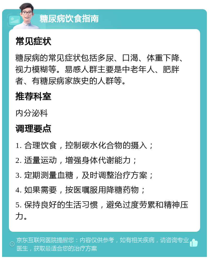 糖尿病饮食指南 常见症状 糖尿病的常见症状包括多尿、口渴、体重下降、视力模糊等。易感人群主要是中老年人、肥胖者、有糖尿病家族史的人群等。 推荐科室 内分泌科 调理要点 1. 合理饮食，控制碳水化合物的摄入； 2. 适量运动，增强身体代谢能力； 3. 定期测量血糖，及时调整治疗方案； 4. 如果需要，按医嘱服用降糖药物； 5. 保持良好的生活习惯，避免过度劳累和精神压力。