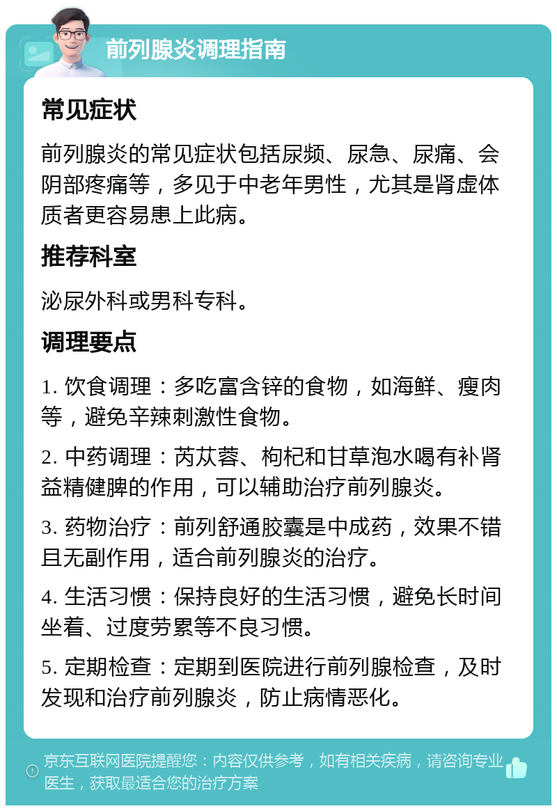 前列腺炎调理指南 常见症状 前列腺炎的常见症状包括尿频、尿急、尿痛、会阴部疼痛等，多见于中老年男性，尤其是肾虚体质者更容易患上此病。 推荐科室 泌尿外科或男科专科。 调理要点 1. 饮食调理：多吃富含锌的食物，如海鲜、瘦肉等，避免辛辣刺激性食物。 2. 中药调理：芮苁蓉、枸杞和甘草泡水喝有补肾益精健脾的作用，可以辅助治疗前列腺炎。 3. 药物治疗：前列舒通胶囊是中成药，效果不错且无副作用，适合前列腺炎的治疗。 4. 生活习惯：保持良好的生活习惯，避免长时间坐着、过度劳累等不良习惯。 5. 定期检查：定期到医院进行前列腺检查，及时发现和治疗前列腺炎，防止病情恶化。