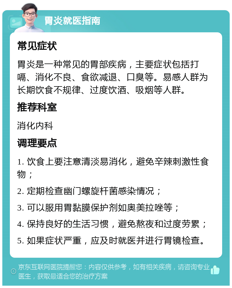 胃炎就医指南 常见症状 胃炎是一种常见的胃部疾病，主要症状包括打嗝、消化不良、食欲减退、口臭等。易感人群为长期饮食不规律、过度饮酒、吸烟等人群。 推荐科室 消化内科 调理要点 1. 饮食上要注意清淡易消化，避免辛辣刺激性食物； 2. 定期检查幽门螺旋杆菌感染情况； 3. 可以服用胃黏膜保护剂如奥美拉唑等； 4. 保持良好的生活习惯，避免熬夜和过度劳累； 5. 如果症状严重，应及时就医并进行胃镜检查。