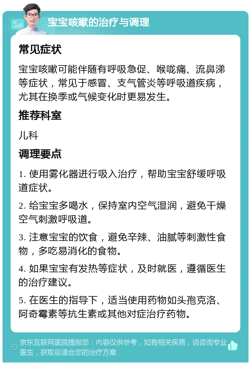 宝宝咳嗽的治疗与调理 常见症状 宝宝咳嗽可能伴随有呼吸急促、喉咙痛、流鼻涕等症状，常见于感冒、支气管炎等呼吸道疾病，尤其在换季或气候变化时更易发生。 推荐科室 儿科 调理要点 1. 使用雾化器进行吸入治疗，帮助宝宝舒缓呼吸道症状。 2. 给宝宝多喝水，保持室内空气湿润，避免干燥空气刺激呼吸道。 3. 注意宝宝的饮食，避免辛辣、油腻等刺激性食物，多吃易消化的食物。 4. 如果宝宝有发热等症状，及时就医，遵循医生的治疗建议。 5. 在医生的指导下，适当使用药物如头孢克洛、阿奇霉素等抗生素或其他对症治疗药物。