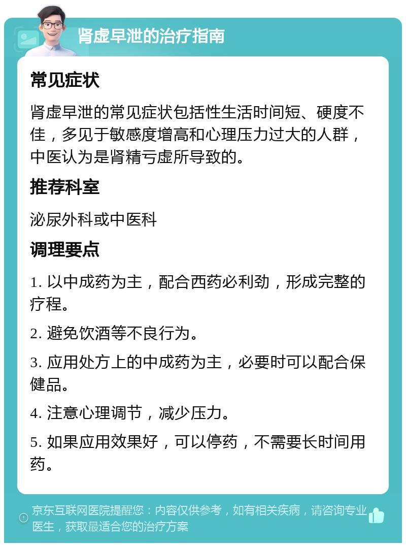 肾虚早泄的治疗指南 常见症状 肾虚早泄的常见症状包括性生活时间短、硬度不佳，多见于敏感度增高和心理压力过大的人群，中医认为是肾精亏虚所导致的。 推荐科室 泌尿外科或中医科 调理要点 1. 以中成药为主，配合西药必利劲，形成完整的疗程。 2. 避免饮酒等不良行为。 3. 应用处方上的中成药为主，必要时可以配合保健品。 4. 注意心理调节，减少压力。 5. 如果应用效果好，可以停药，不需要长时间用药。